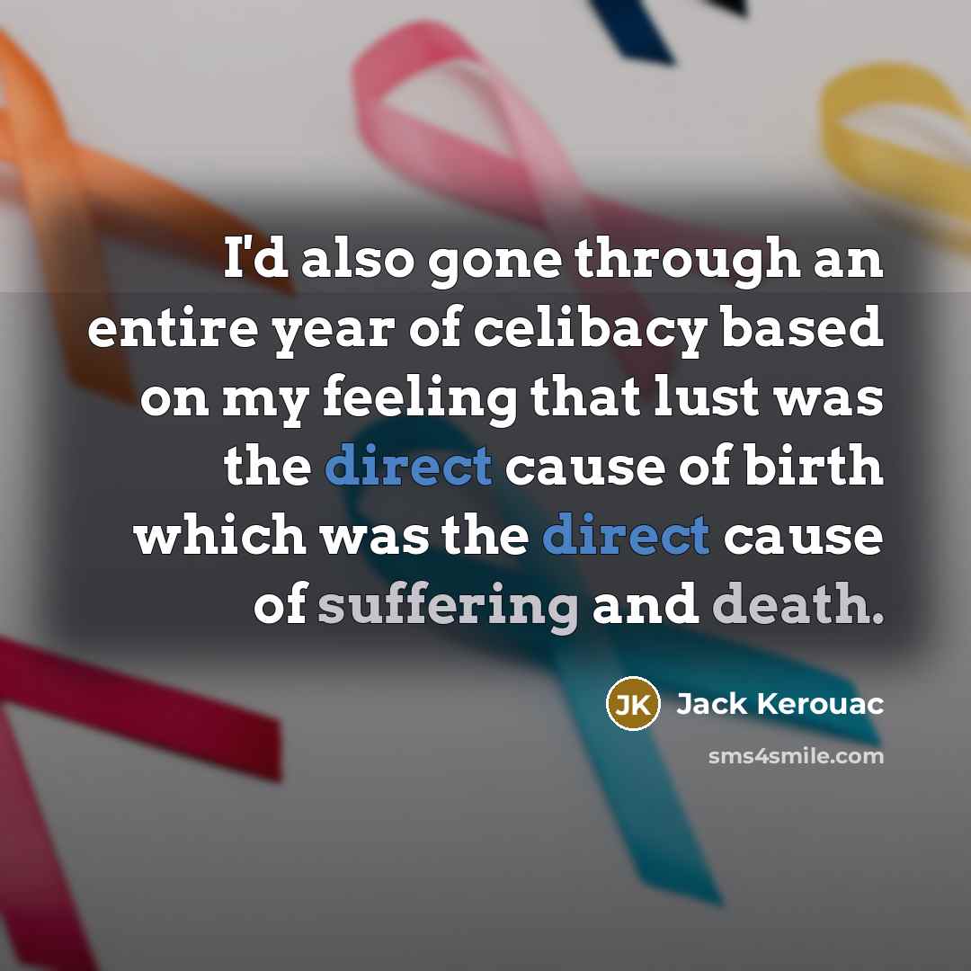 “I'd also gone through an entire year of celibacy based on my feeling that lust was the direct cause of birth which was the direct cause of suffering and death.” quote by Jack Kerouac