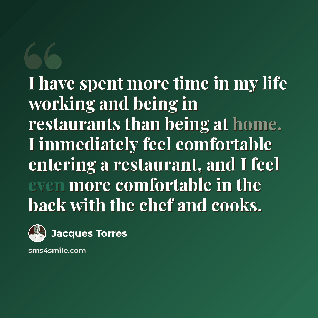 “I have spent more time in my life working and being in restaurants than being at home. I immediately feel comfortable entering a restaurant, and I feel even more comfortable in the back with the chef and cooks.” quote by Jacques Torres
