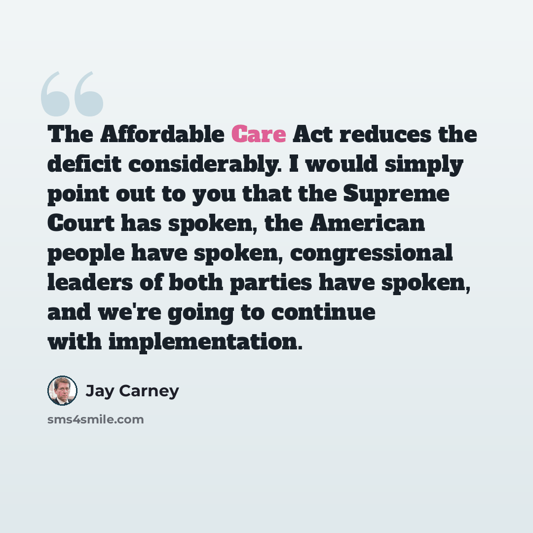 “The Affordable Care Act reduces the deficit considerably. I would simply point out to you that the Supreme Court has spoken, the American people have spoken, congressional leaders of both parties have spoken, and we're going to continue with implementation.” quote by Jay Carney