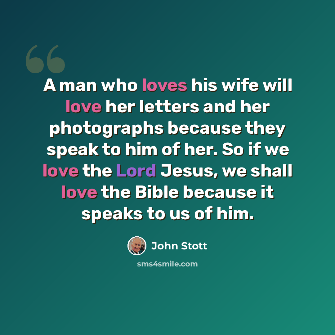 “A man who loves his wife will love her letters and her photographs because they speak to him of her. So if we love the Lord Jesus, we shall love the Bible because it speaks to us of him.” quote by John Stott