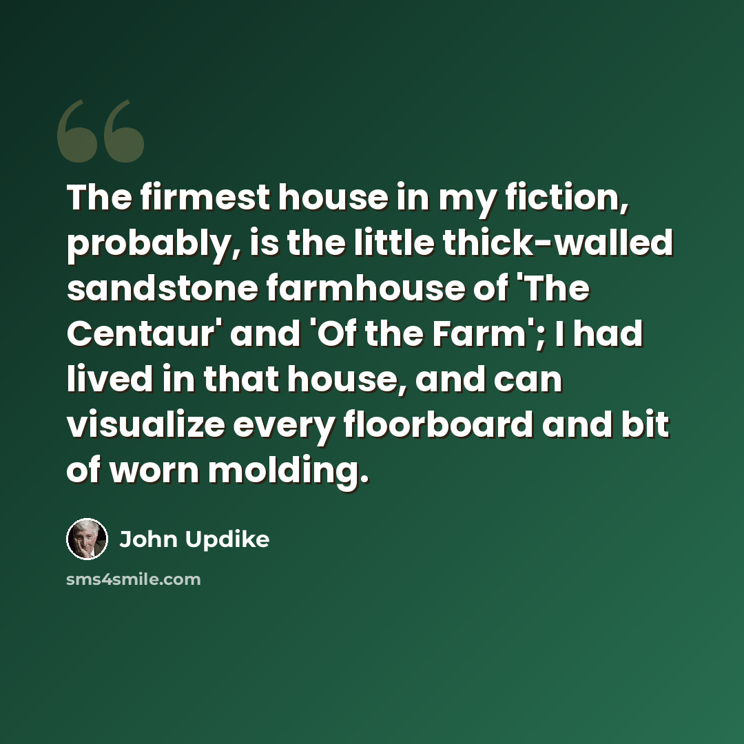 “The firmest house in my fiction, probably, is the little thick-walled sandstone farmhouse of 'The Centaur' and 'Of the Farm'; I had lived in that house, and can visualize every floorboard and bit of worn molding.” quote by John Updike