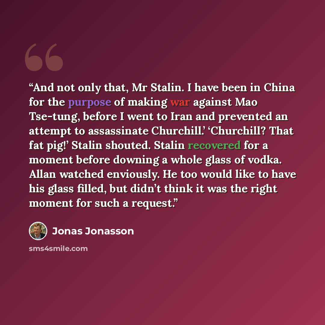 “And not only that, Mr Stalin. I have been in China for the purpose of making war against Mao Tse-tung, before I went to Iran and prevented an attempt to assassinate Churchill.’ ‘Churchill? That fat pig!’ Stalin shouted. Stalin recovered for a moment before downing a whole glass of vodka. Allan…” quote by Jonas Jonasson