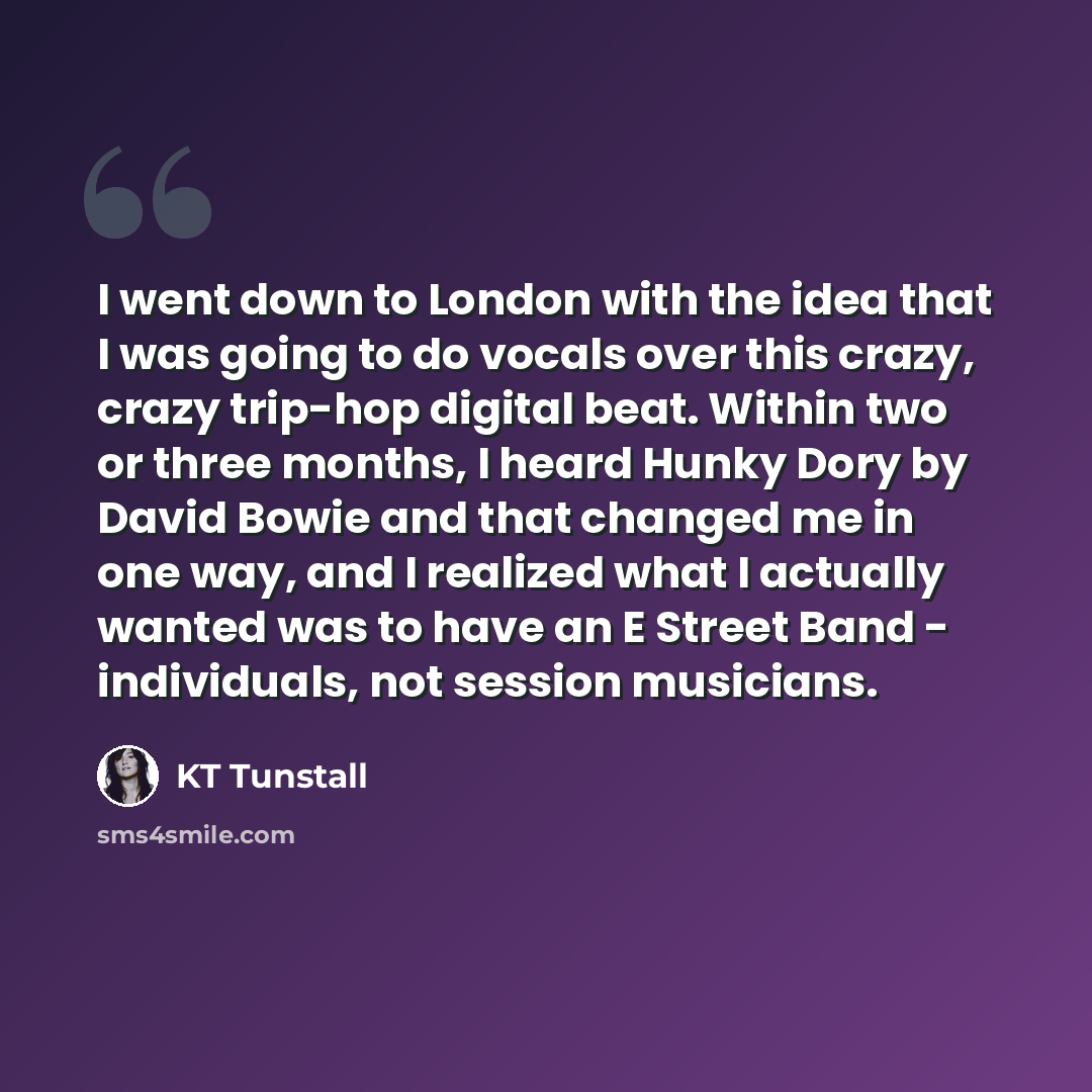 “I went down to London with the idea that I was going to do vocals over this crazy, crazy trip-hop digital beat. Within two or three months, I heard Hunky Dory by David Bowie and that changed me in one way, and I realized what I actually wanted was to have an E Street Band - individuals, not…” quote by KT Tunstall