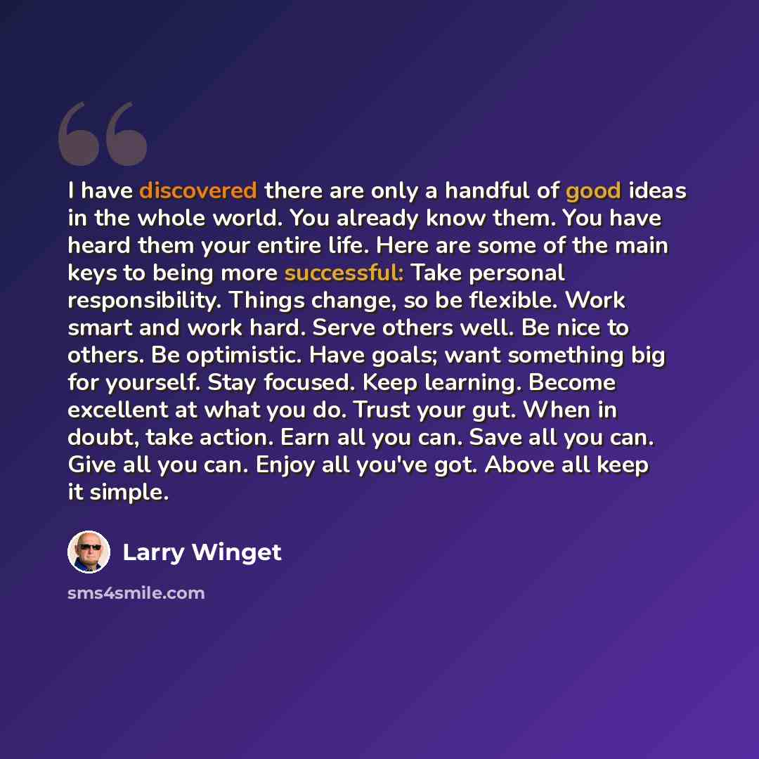 “I have discovered there are only a handful of good ideas in the whole world. You already know them. You have heard them your entire life. Here are some of the main keys to being more successful: Take personal responsibility. Things change, so be flexible. Work smart and work hard. Serve others…” quote by Larry Winget