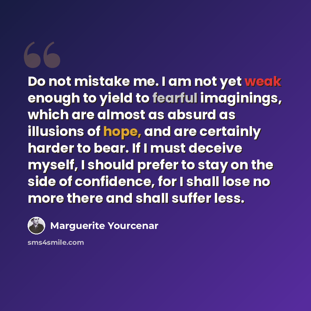 “Do not mistake me. I am not yet weak enough to yield to fearful imaginings, which are almost as absurd as illusions of hope, and are certainly harder to bear. If I must deceive myself, I should prefer to stay on the side of confidence, for I shall lose no more there and shall suffer less.” quote by Marguerite Yourcenar