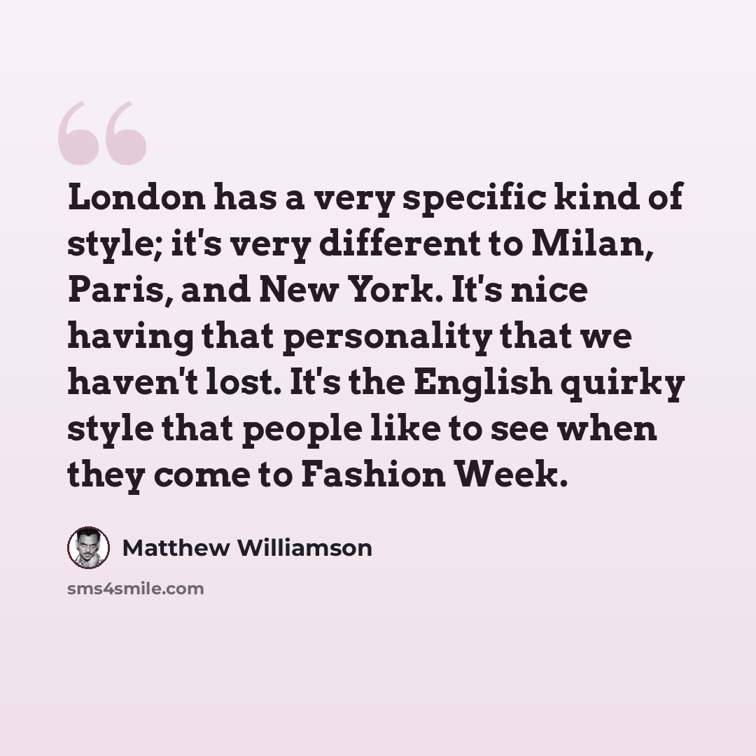 “London has a very specific kind of style; it's very different to Milan, Paris, and New York. It's nice having that personality that we haven't lost. It's the English quirky style that people like to see when they come to Fashion Week.” quote by Matthew Williamson