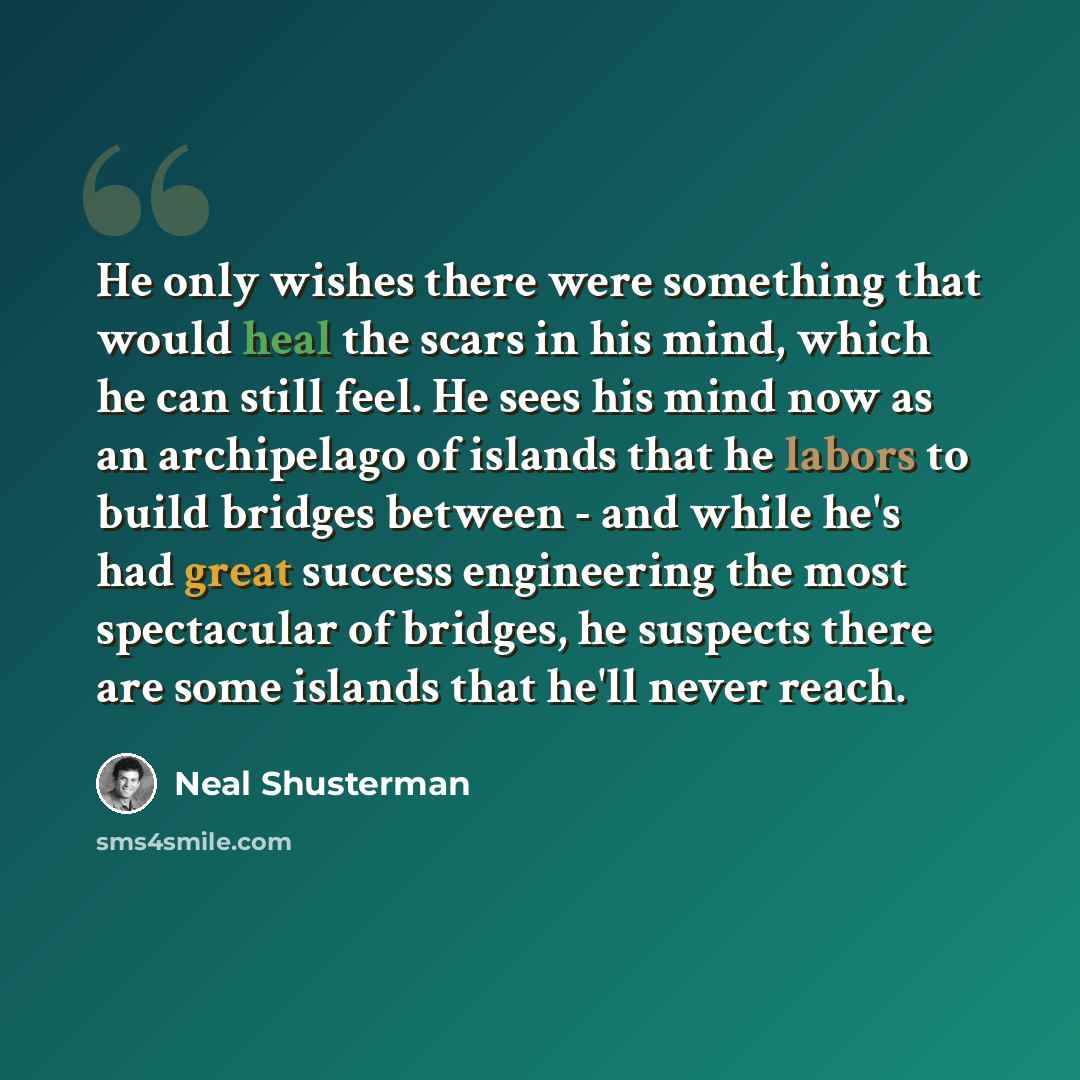 “He only wishes there were something that would heal the scars in his mind, which he can still feel. He sees his mind now as an archipelago of islands that he labors to build bridges between - and while he's had great success engineering the most spectacular of bridges, he suspects there are some…” quote by Neal Shusterman