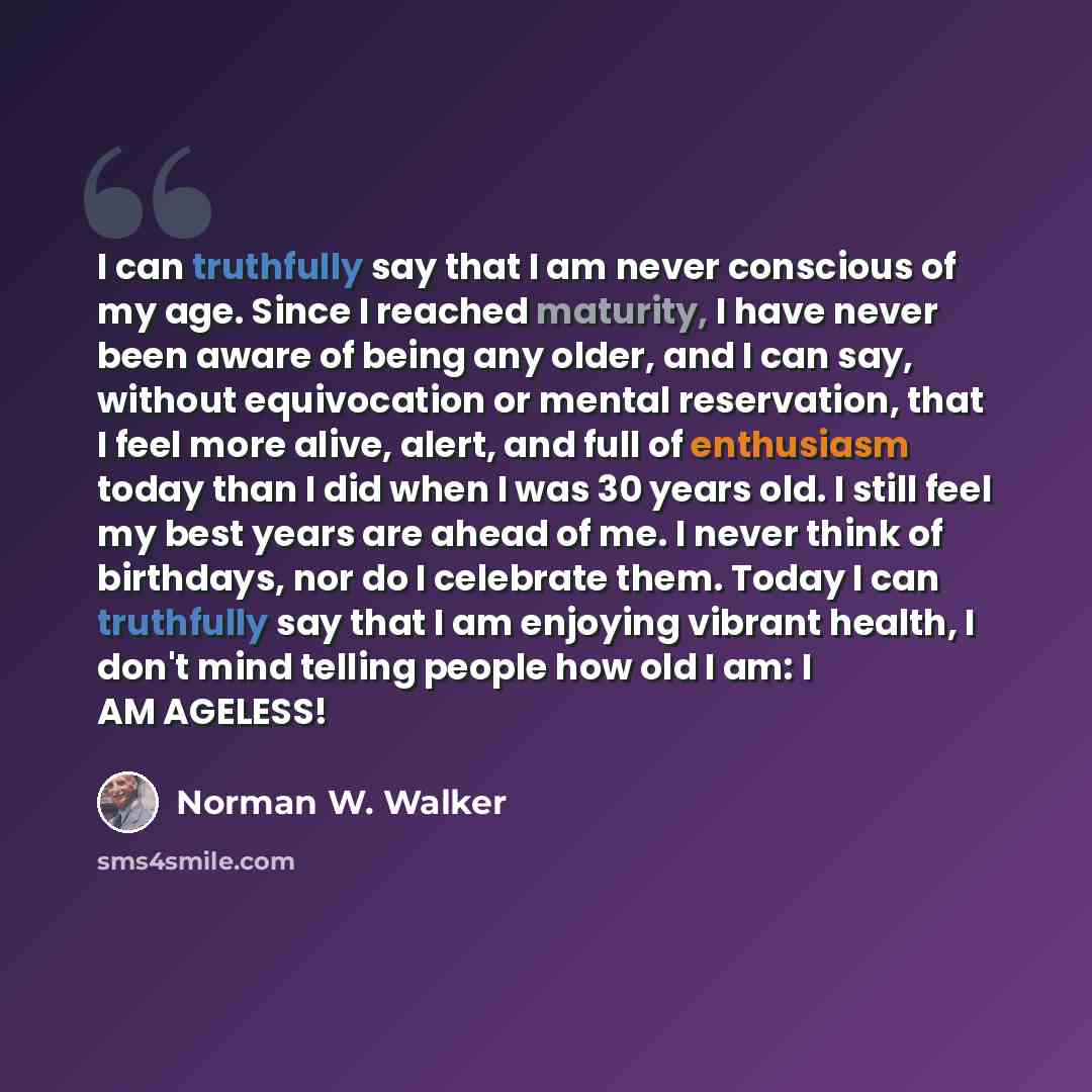 “I can truthfully say that I am never conscious of my age. Since I reached maturity, I have never been aware of being any older, and I can say, without equivocation or mental reservation, that I feel more alive, alert, and full of enthusiasm today than I did when I was 30 years old. I still feel my…” quote by Norman W. Walker