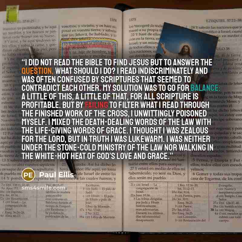 “I did not read the Bible to find Jesus but to answer the question, what should I do? I read indiscriminately and was often confused by scriptures that seemed to contradict each other. My solution was to go for balance: A little of this, a little of that, for all scripture is profitable. But by…” quote by Paul Ellis
