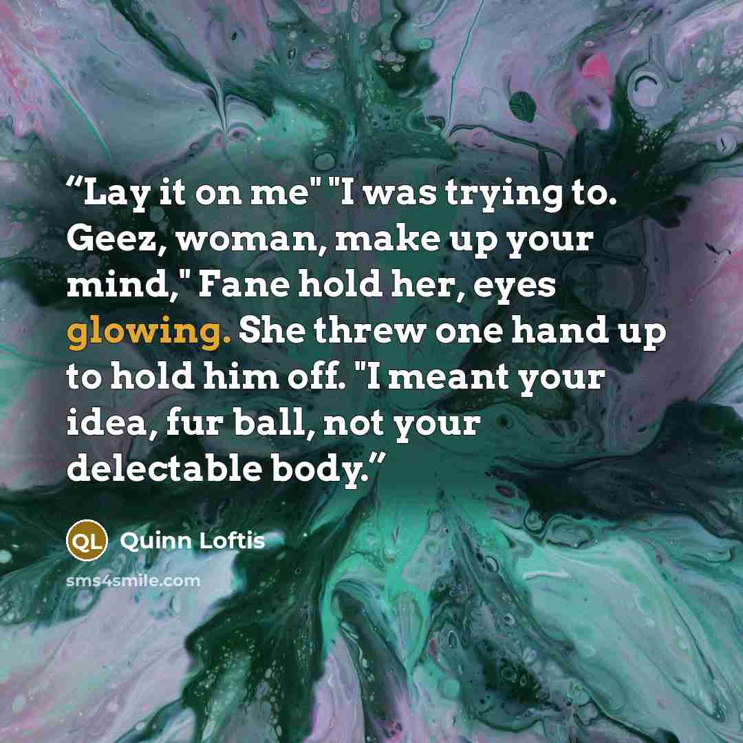 “Lay it on me" "I was trying to. Geez, woman, make up your mind," Fane hold her, eyes glowing. She threw one hand up to hold him off. "I meant your idea, fur ball, not your delectable body.” quote by Quinn Loftis