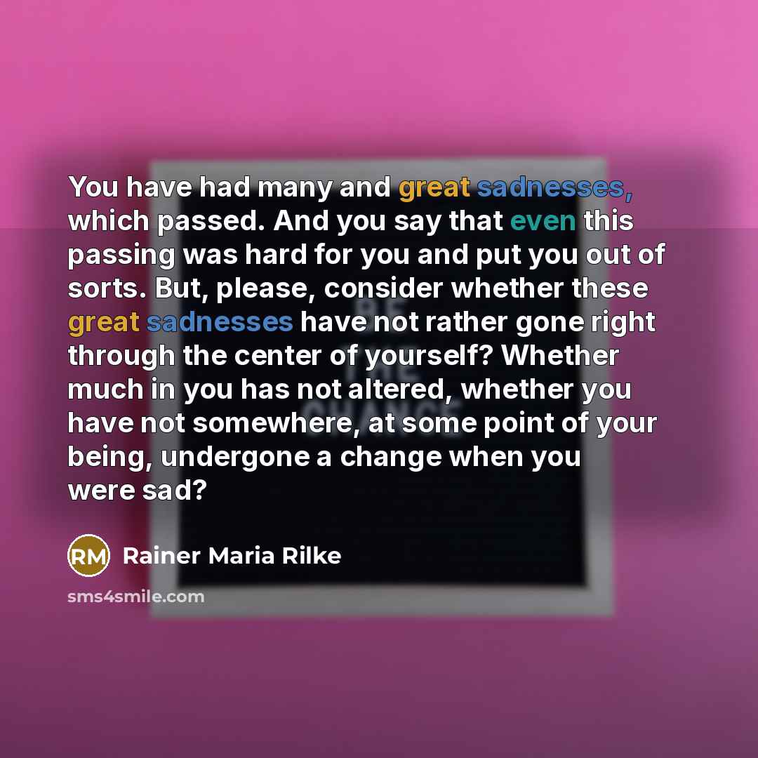 “You have had many and great sadnesses, which passed. And you say that even this passing was hard for you and put you out of sorts. But, please, consider whether these great sadnesses have not rather gone right through the center of yourself? Whether much in you has not altered, whether you have…” quote by Rainer Maria Rilke