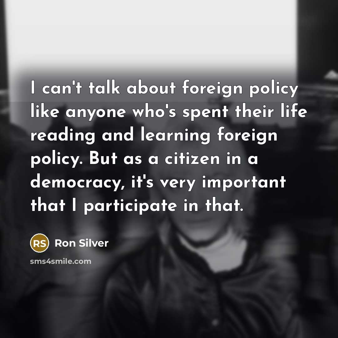 “I can't talk about foreign policy like anyone who's spent their life reading and learning foreign policy. But as a citizen in a democracy, it's very important that I participate in that.” quote by Ron Silver
