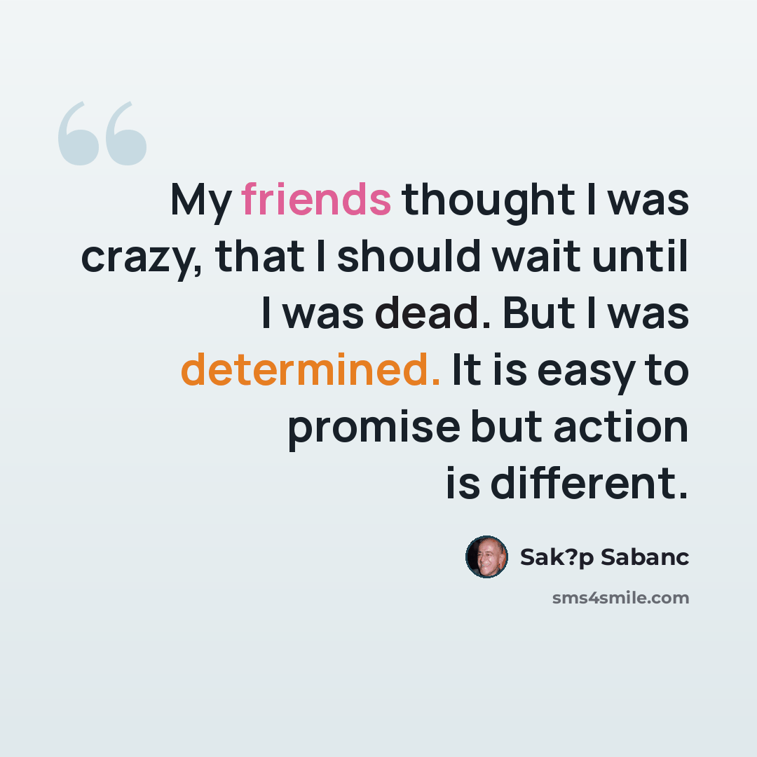 “My friends thought I was crazy, that I should wait until I was dead. But I was determined. It is easy to promise but action is different.” quote by Sak?p Sabanc