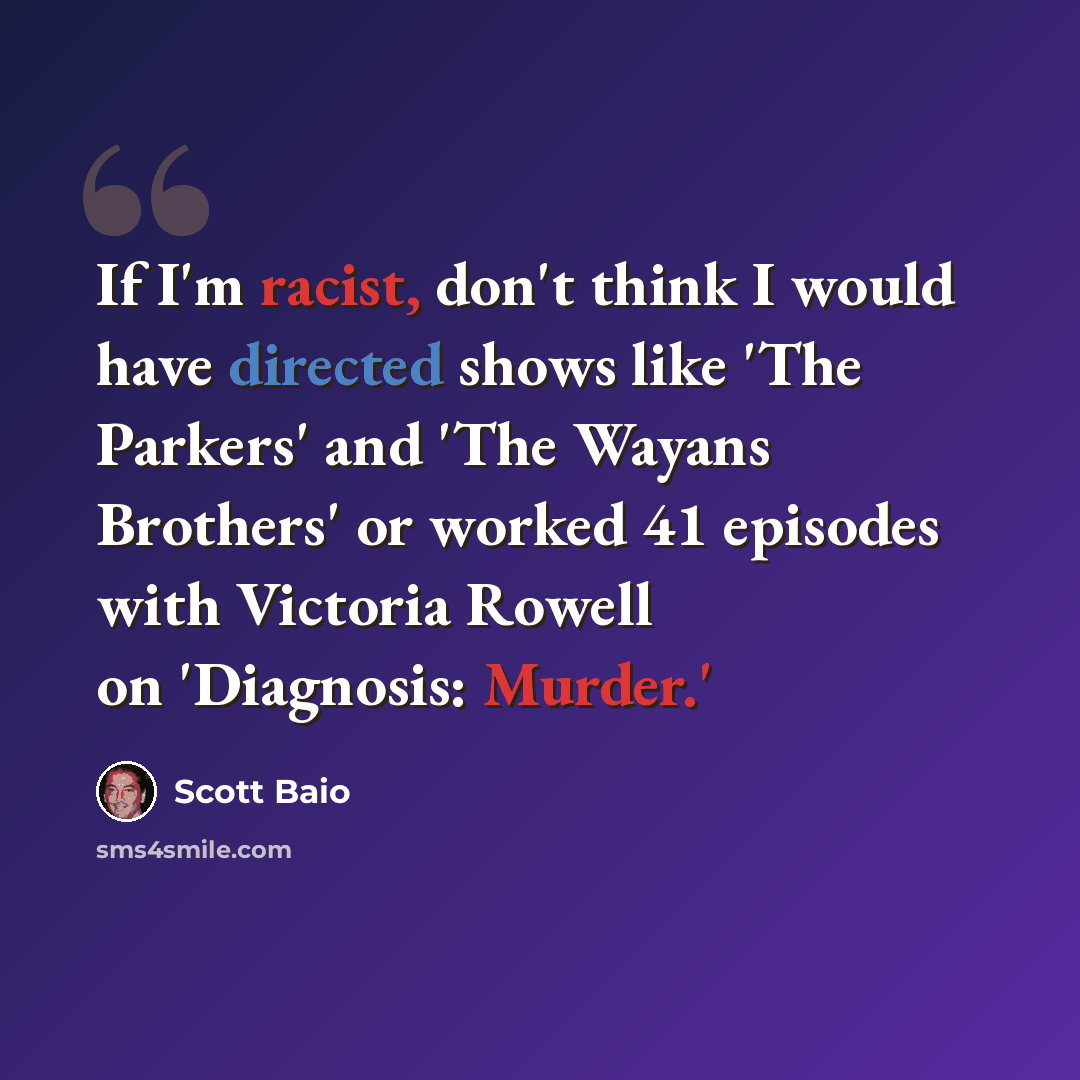 “If I'm racist, don't think I would have directed shows like 'The Parkers' and 'The Wayans Brothers' or worked 41 episodes with Victoria Rowell on 'Diagnosis: Murder.'” quote by Scott Baio
