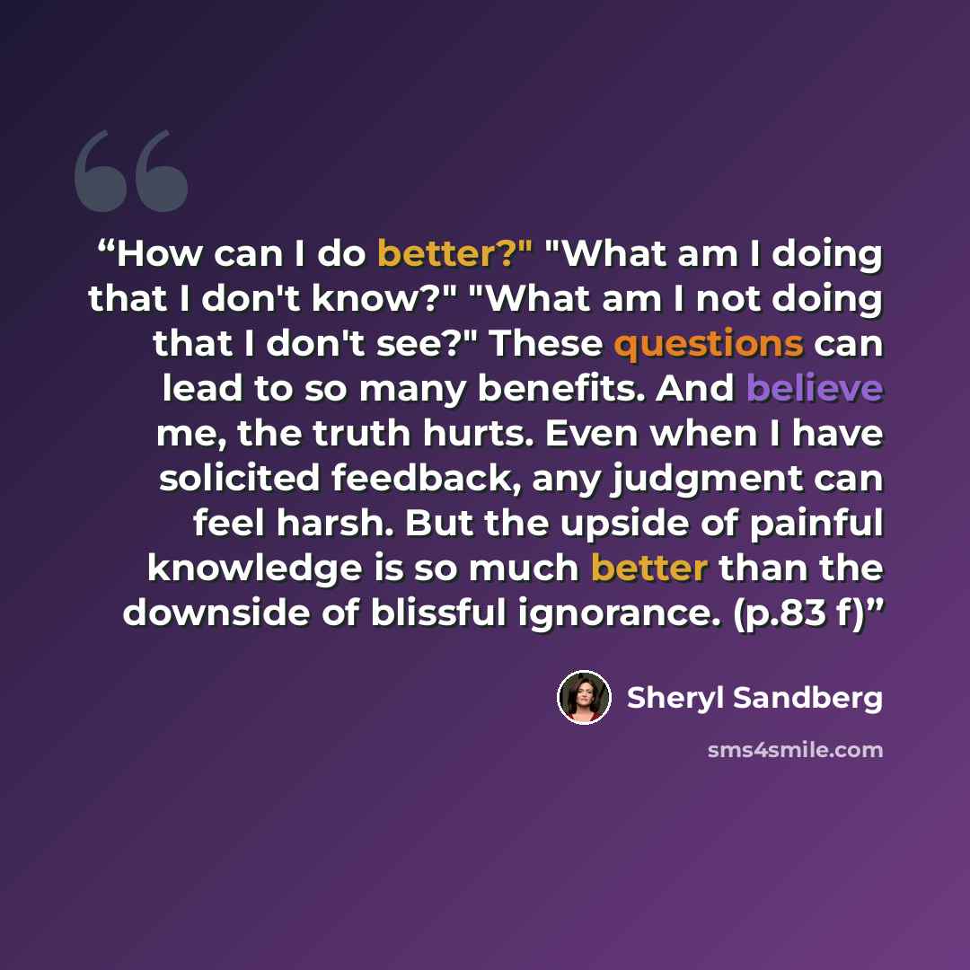 “How can I do better?" "What am I doing that I don't know?" "What am I not doing that I don't see?" These questions can lead to so many benefits. And believe me, the truth hurts. Even when I have solicited feedback, any judgment can feel harsh. But the upside of painful knowledge is so much better…” quote by Sheryl Sandberg