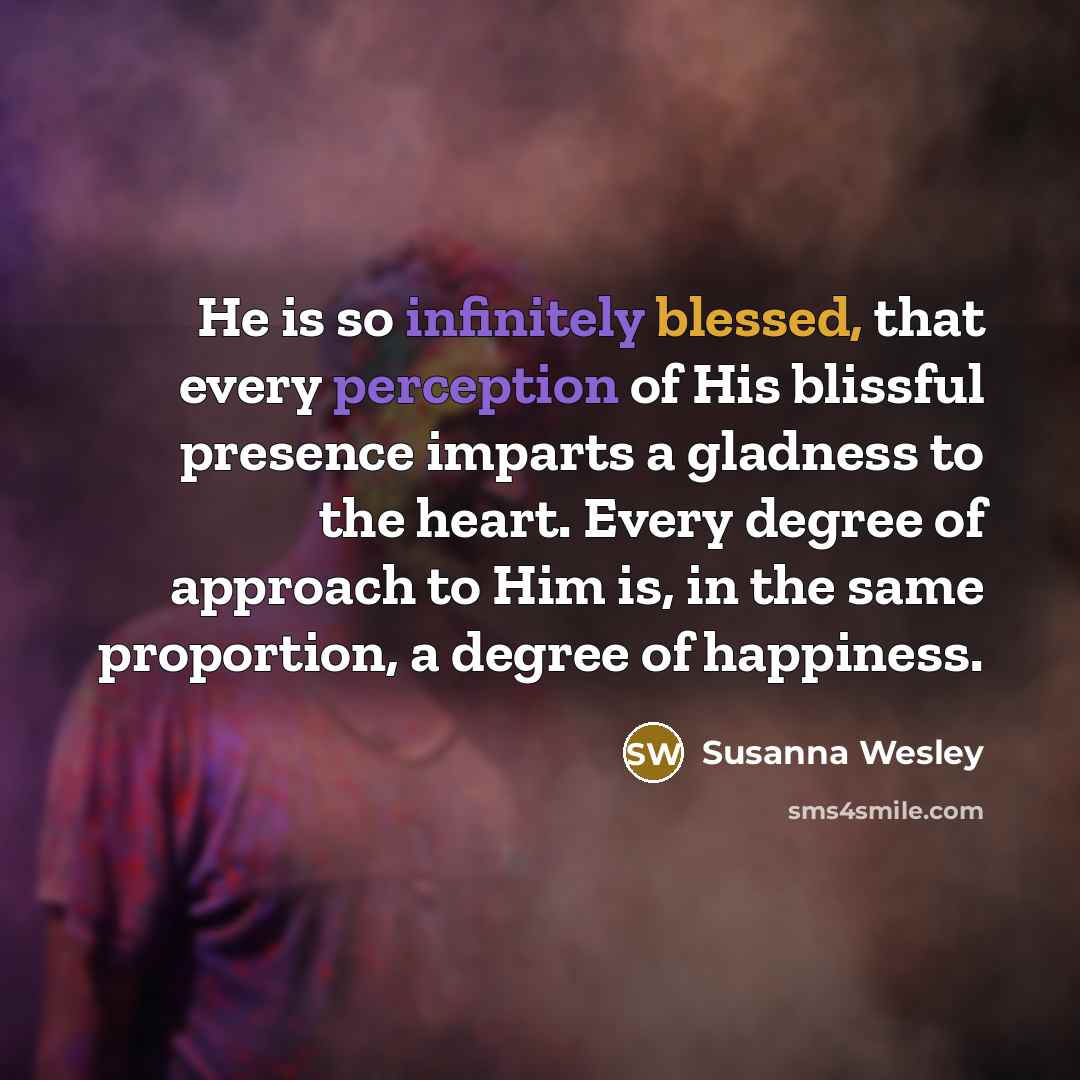 “He is so infinitely blessed, that every perception of His blissful presence imparts a gladness to the heart. Every degree of approach to Him is, in the same proportion, a degree of happiness.” quote by Susanna Wesley