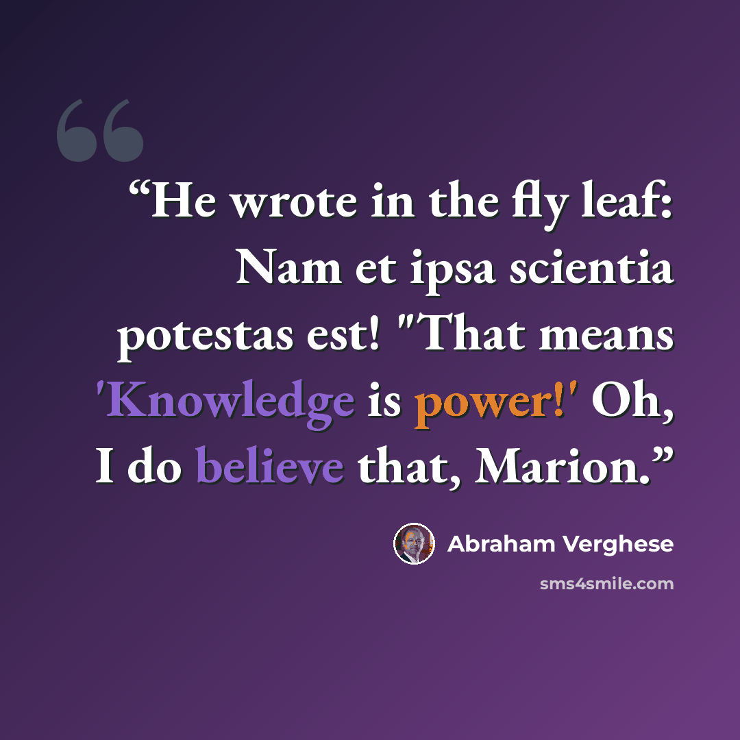 “He wrote in the fly leaf: Nam et ipsa scientia potestas est! "That means 'Knowledge is power!' Oh, I do believe that, Marion.” quote by Abraham Verghese