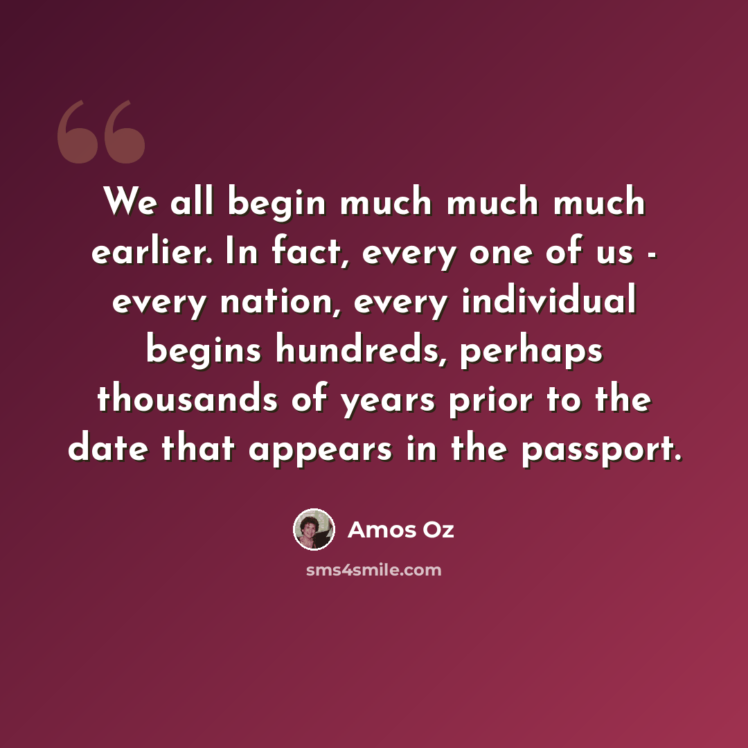 “We all begin much much much earlier. In fact, every one of us - every nation, every individual begins hundreds, perhaps thousands of years prior to the date that appears in the passport.” quote by Amos Oz