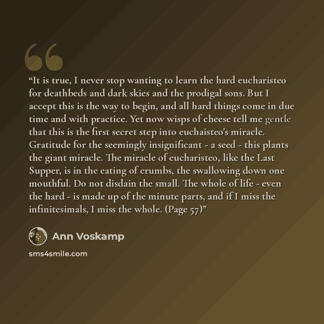 “It is true, I never stop wanting to learn the hard eucharisteo for deathbeds and dark skies and the prodigal sons. But I accept this is the way to begin, and all hard things come in due time and with practice. Yet now wisps of cheese tell me gentle that this is the first secret step into…” quote by Ann Voskamp