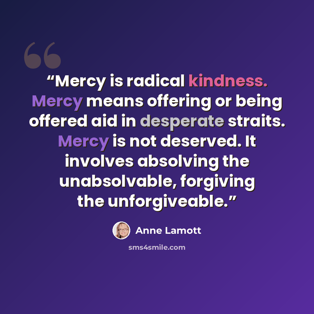 “Mercy is radical kindness. Mercy means offering or being offered aid in desperate straits. Mercy is not deserved. It involves absolving the unabsolvable, forgiving the unforgiveable.” quote by Anne Lamott