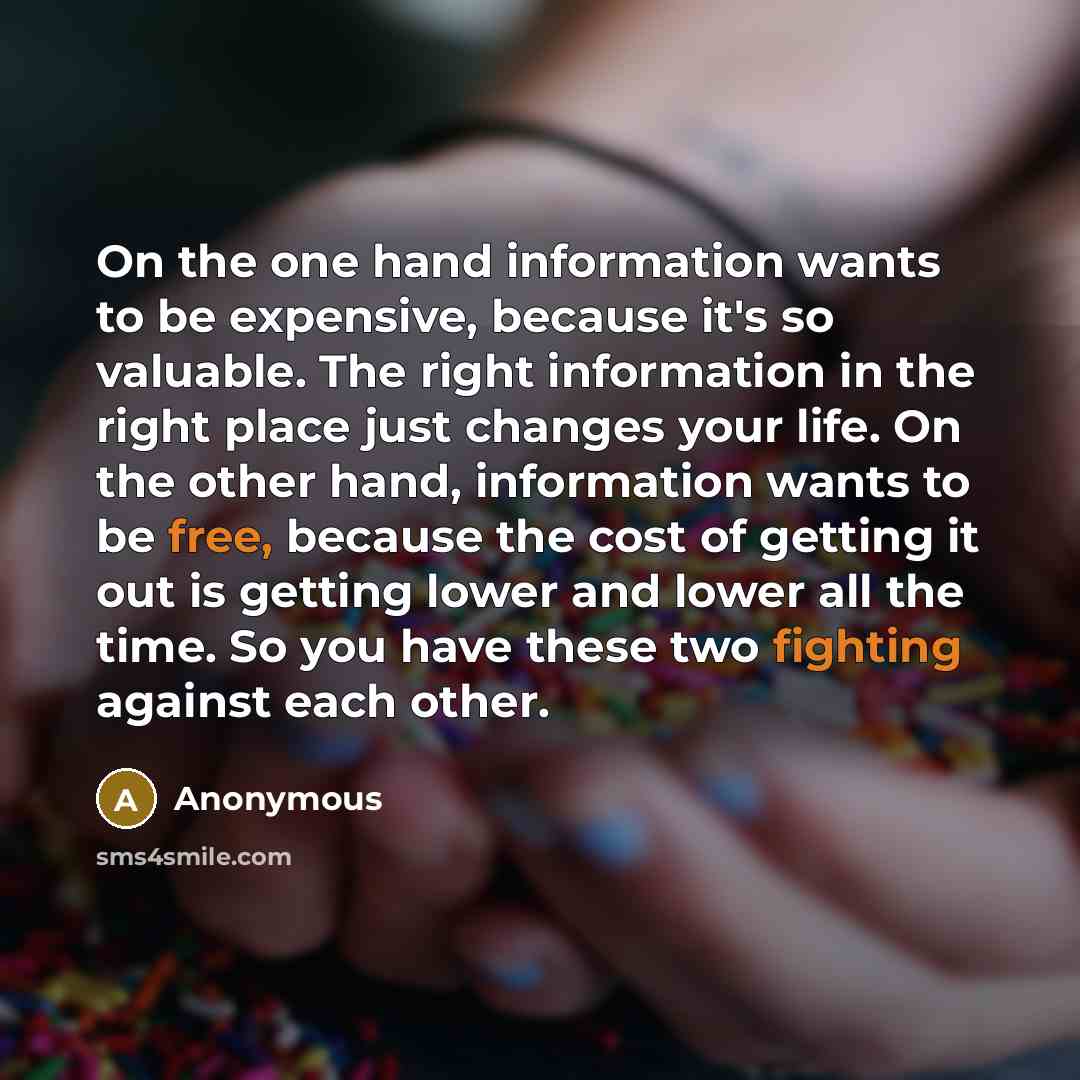 “On the one hand information wants to be expensive, because it's so valuable. The right information in the right place just changes your life. On the other hand, information wants to be free, because the cost of getting it out is getting lower and lower all the time. So you have these two fighting…” quote by Anonymous