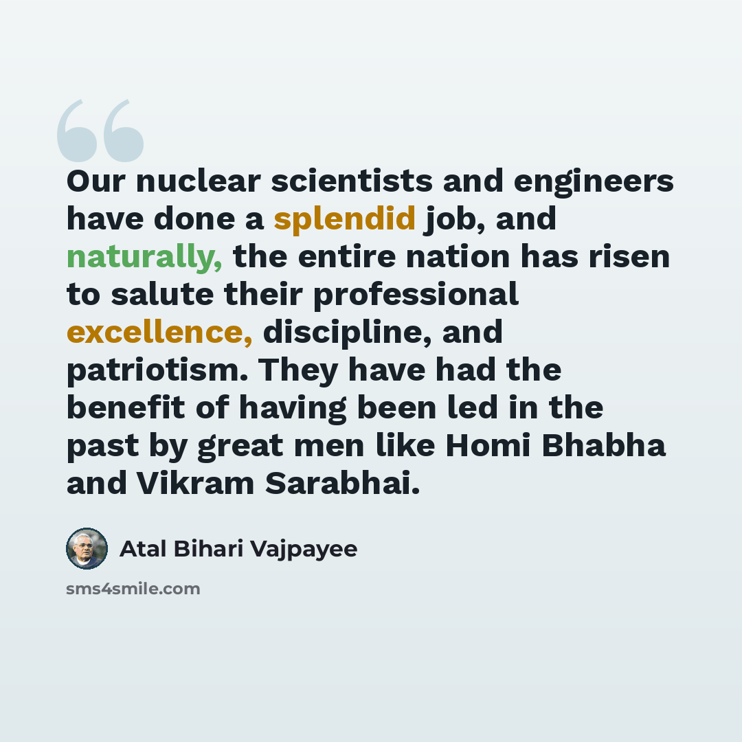 “Our nuclear scientists and engineers have done a splendid job, and naturally, the entire nation has risen to salute their professional excellence, discipline, and patriotism. They have had the benefit of having been led in the past by great men like Homi Bhabha and Vikram Sarabhai.” quote by Atal Bihari Vajpayee