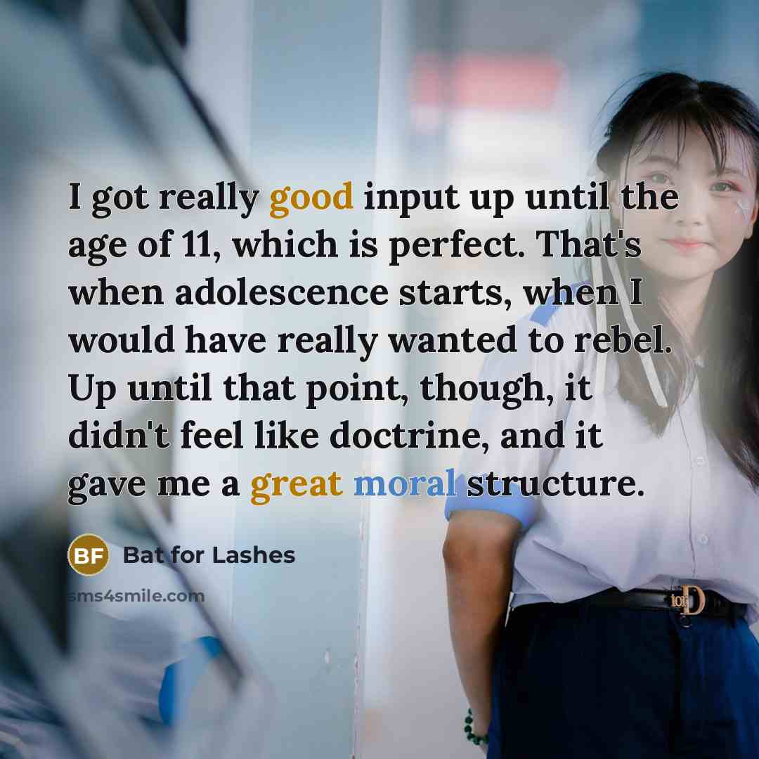 “I got really good input up until the age of 11, which is perfect. That's when adolescence starts, when I would have really wanted to rebel. Up until that point, though, it didn't feel like doctrine, and it gave me a great moral structure.” quote by Bat for Lashes