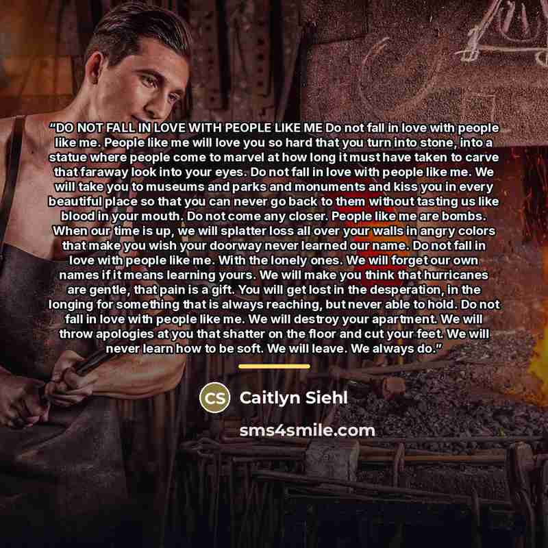 “DO NOT FALL IN LOVE WITH PEOPLE LIKE ME Do not fall in love with people like me. People like me will love you so hard that you turn into stone, into a statue where people come to marvel at how long it must have taken to carve that faraway look into your eyes. Do not fall in love with people like…” quote by Caitlyn Siehl