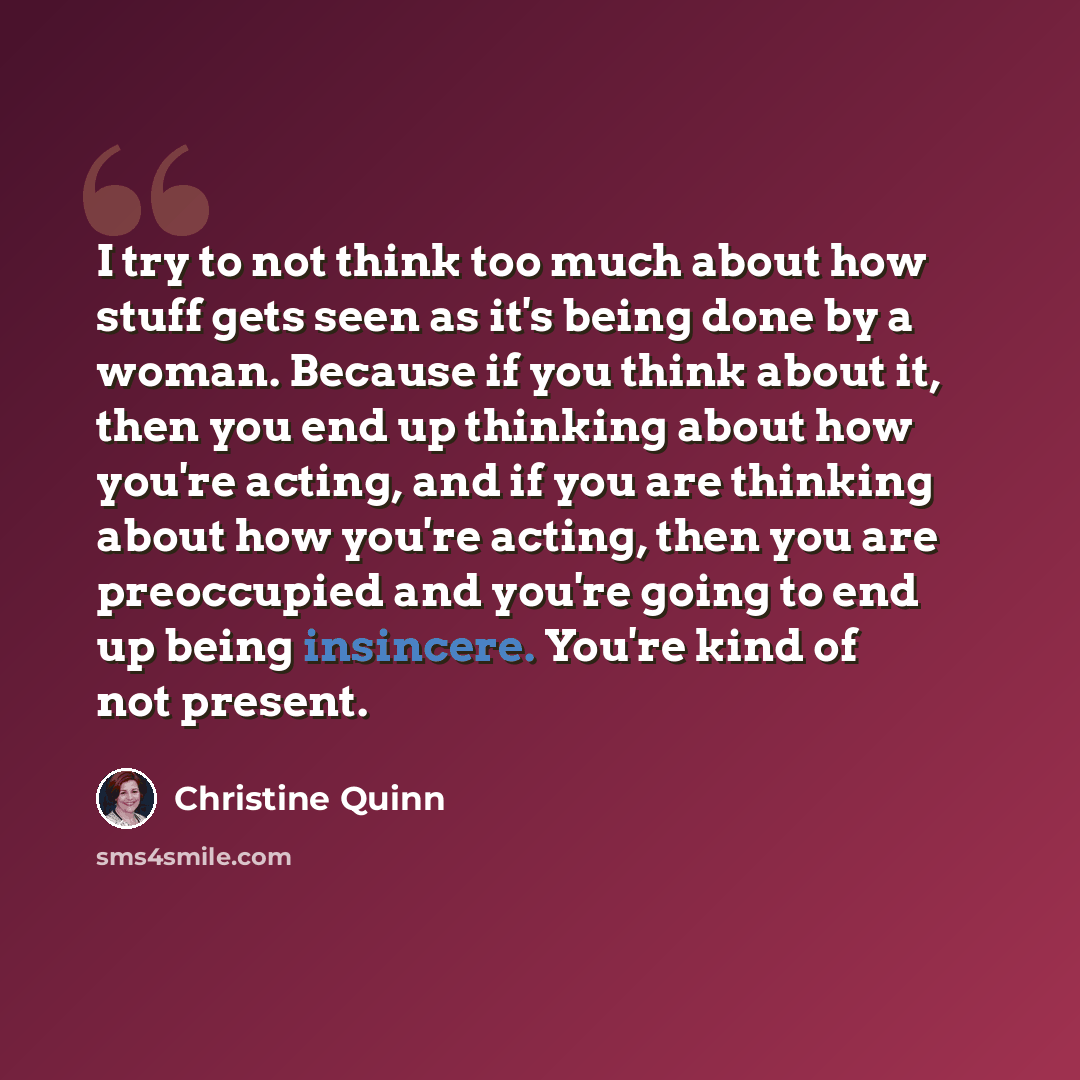 “I try to not think too much about how stuff gets seen as it's being done by a woman. Because if you think about it, then you end up thinking about how you're acting, and if you are thinking about how you're acting, then you are preoccupied and you're going to end up being insincere. You're kind of…” quote by Christine Quinn