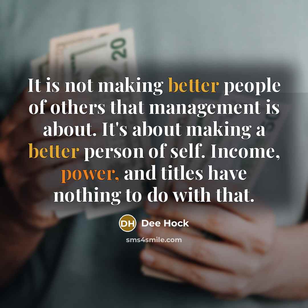 “It is not making better people of others that management is about. It's about making a better person of self. Income, power, and titles have nothing to do with that.” quote by Dee Hock