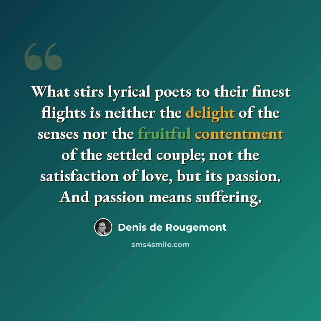 “What stirs lyrical poets to their finest flights is neither the delight of the senses nor the fruitful contentment of the settled couple; not the satisfaction of love, but its passion. And passion means suffering.” quote by Denis de Rougemont