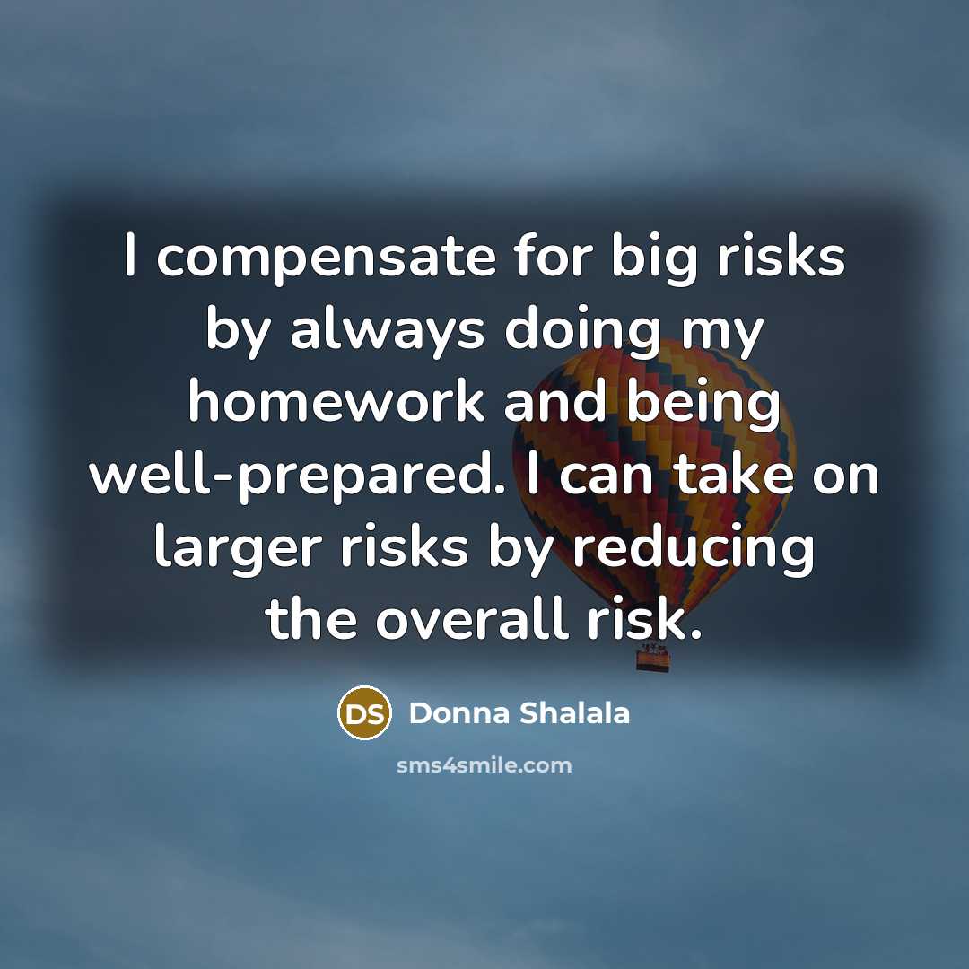 “I compensate for big risks by always doing my homework and being well-prepared. I can take on larger risks by reducing the overall risk.” quote by Donna Shalala