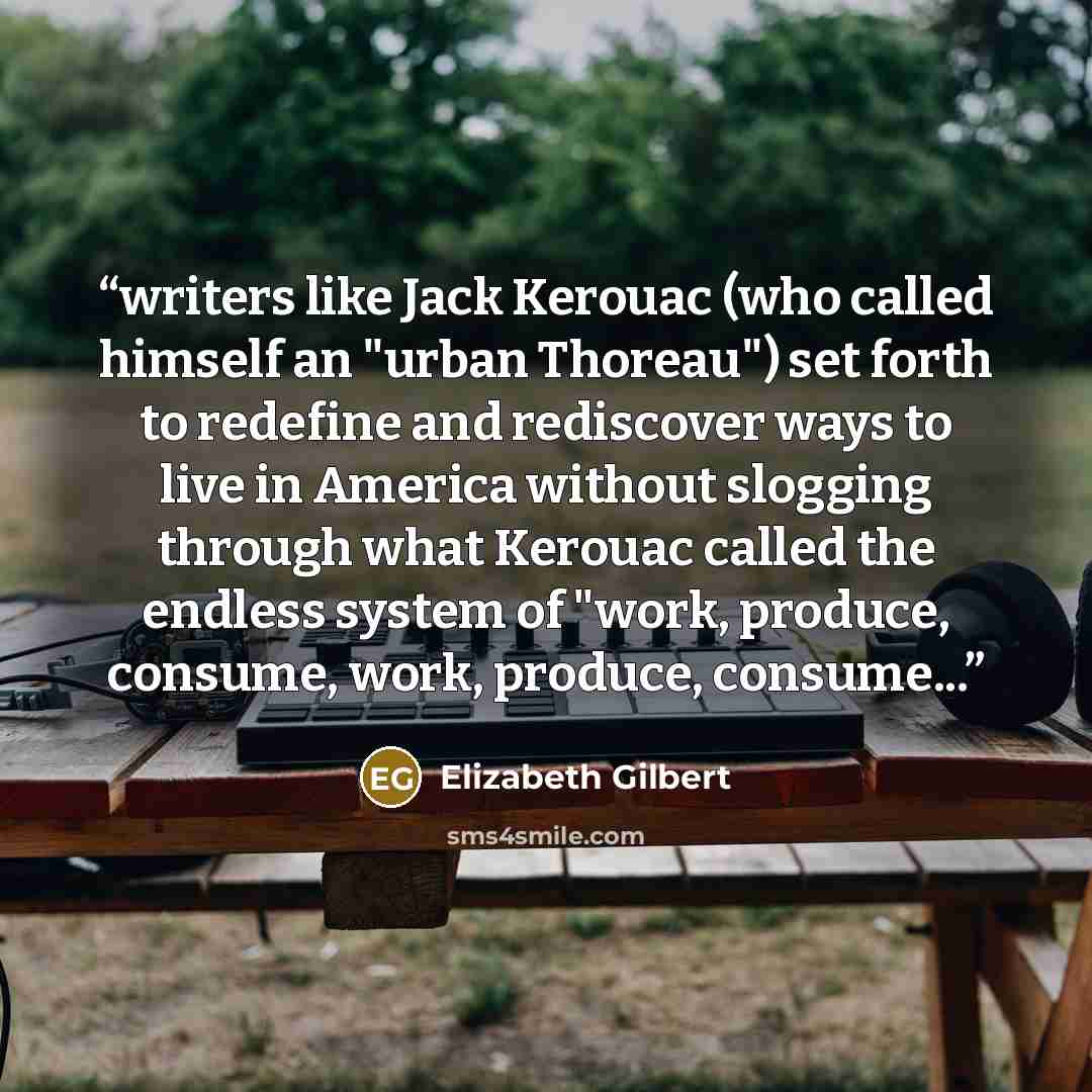 “writers like Jack Kerouac (who called himself an "urban Thoreau") set forth to redefine and rediscover ways to live in America without slogging through what Kerouac called the endless system of "work, produce, consume, work, produce, consume...” quote by Elizabeth Gilbert