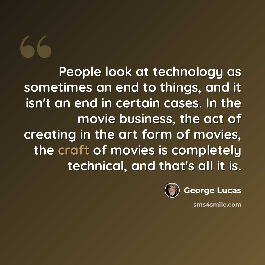 “People look at technology as sometimes an end to things, and it isn't an end in certain cases. In the movie business, the act of creating in the art form of movies, the craft of movies is completely technical, and that's all it is.” quote by George Lucas