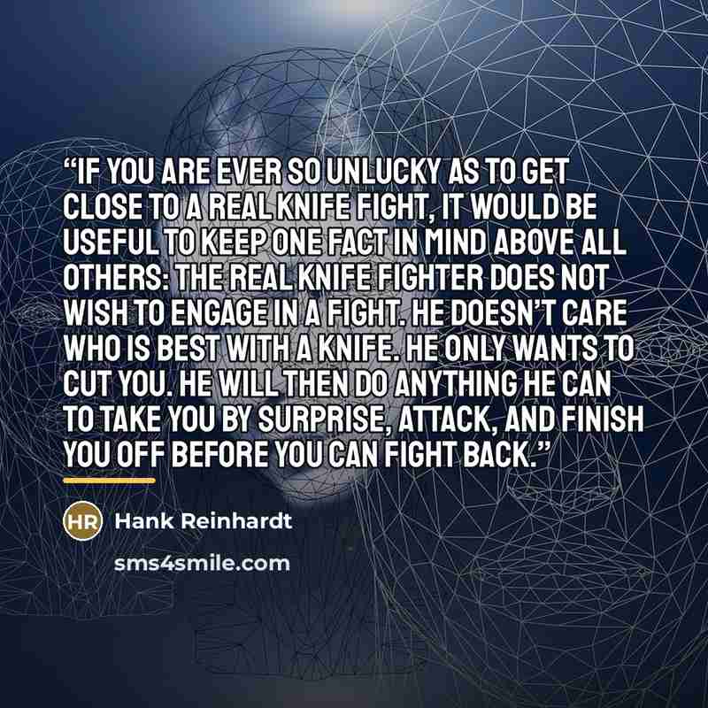 “If you are ever so unlucky as to get close to a real knife fight, it would be useful to keep one fact in mind above all others: the real knife fighter does not wish to engage in a fight. He doesn’t care who is best with a knife. He only wants to cut you. He will then do anything he can to take you…” quote by Hank Reinhardt