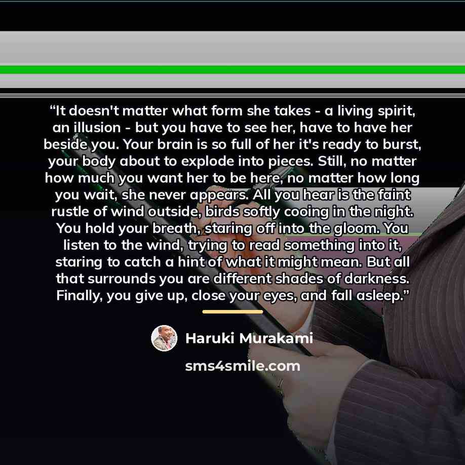 “It doesn't matter what form she takes - a living spirit, an illusion - but you have to see her, have to have her beside you. Your brain is so full of her it's ready to burst, your body about to explode into pieces. Still, no matter how much you want her to be here, no matter how long you wait, she…” quote by Haruki Murakami