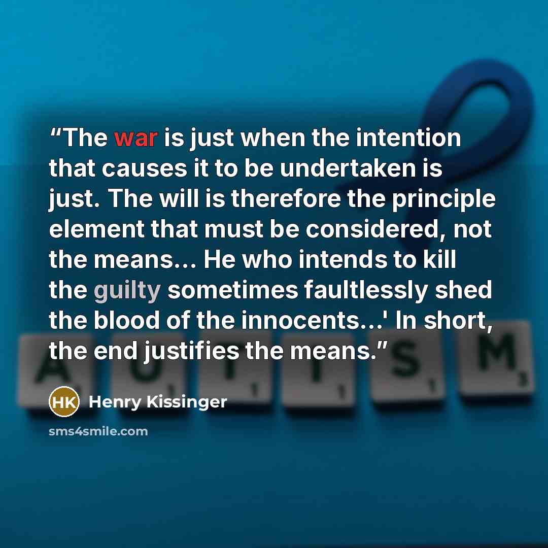 “The war is just when the intention that causes it to be undertaken is just. The will is therefore the principle element that must be considered, not the means... He who intends to kill the guilty sometimes faultlessly shed the blood of the innocents...' In short, the end justifies the means.” quote by Henry Kissinger