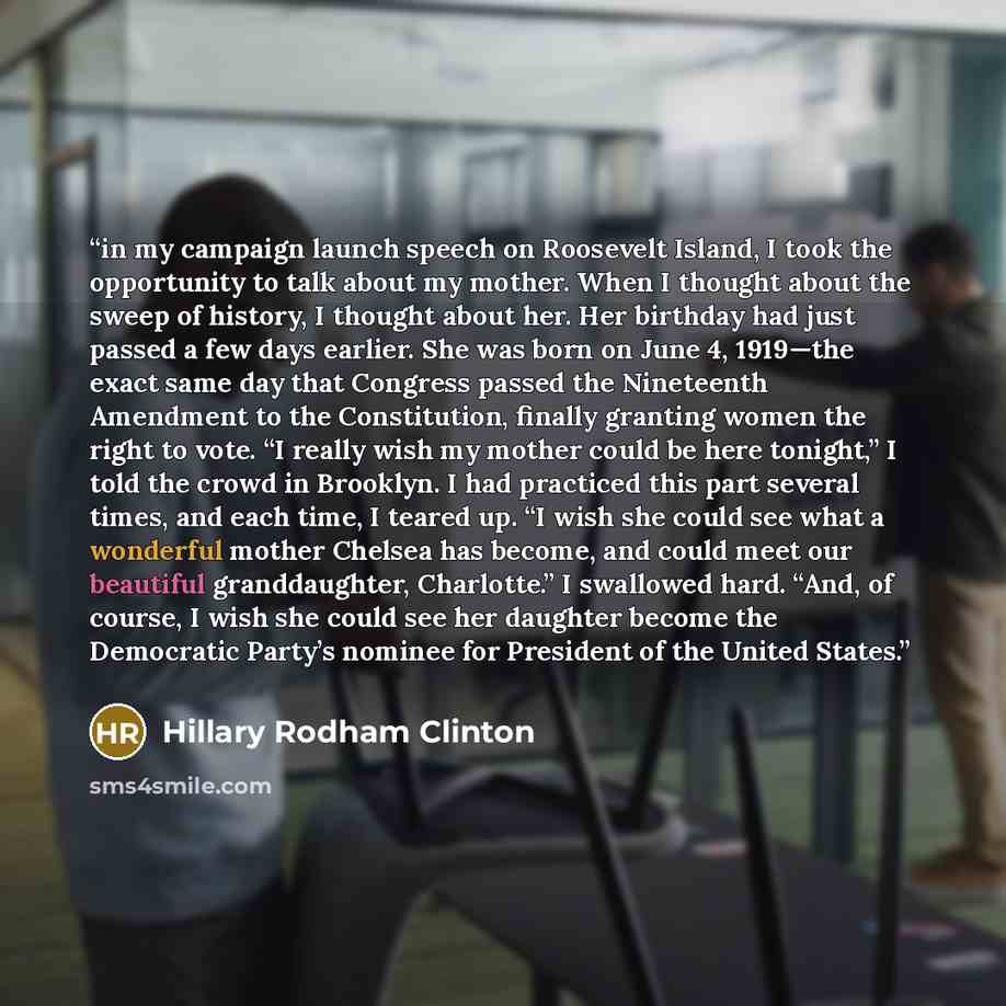 “in my campaign launch speech on Roosevelt Island, I took the opportunity to talk about my mother. When I thought about the sweep of history, I thought about her. Her birthday had just passed a few days earlier. She was born on June 4, 1919—the exact same day that Congress passed the Nineteenth…” quote by Hillary Rodham Clinton