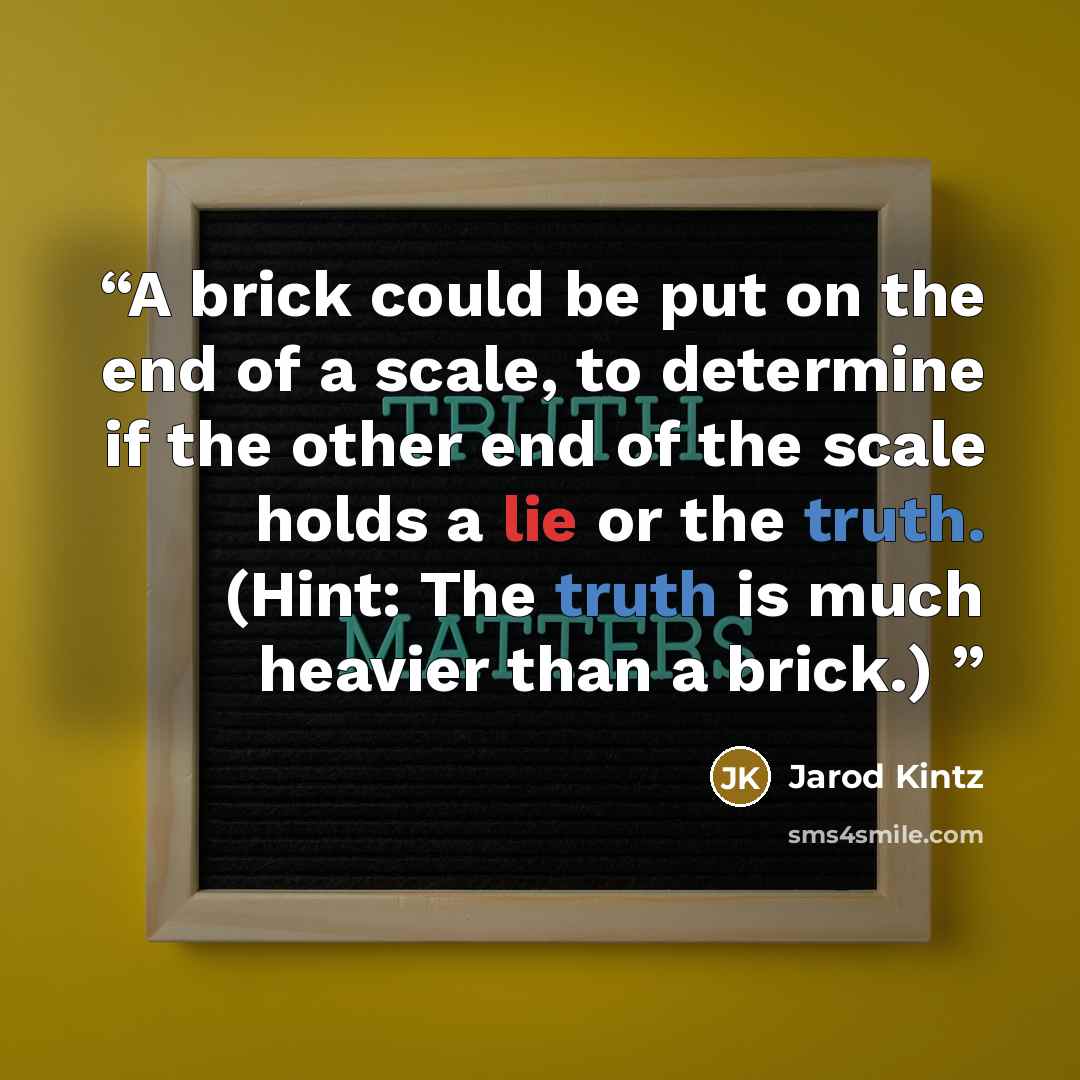 “A brick could be put on the end of a scale, to determine if the other end of the scale holds a lie or the truth. (Hint: The truth is much heavier than a brick.)” quote by Jarod Kintz