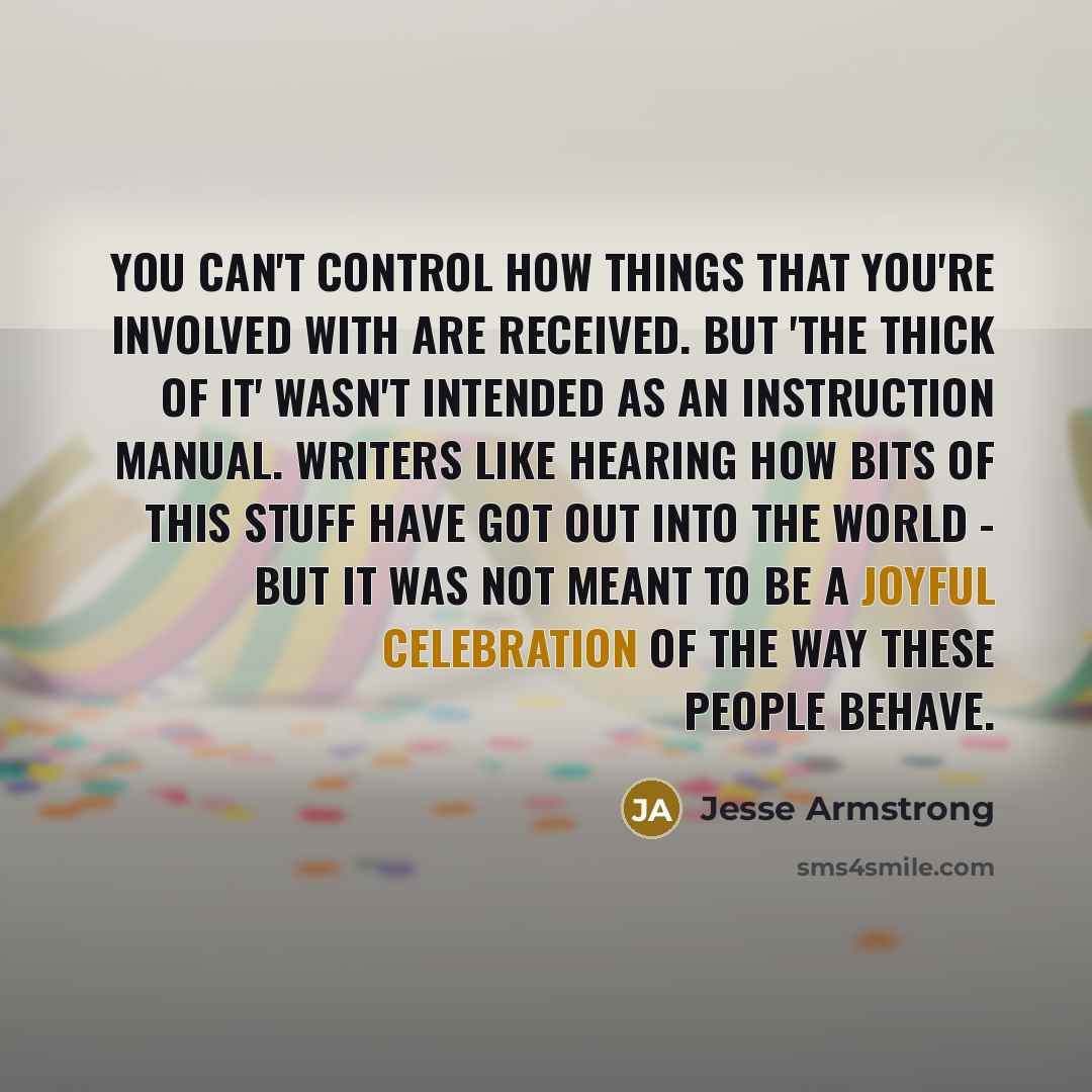 “You can't control how things that you're involved with are received. But 'The Thick of It' wasn't intended as an instruction manual. Writers like hearing how bits of this stuff have got out into the world - but it was not meant to be a joyful celebration of the way these people behave.” quote by Jesse Armstrong