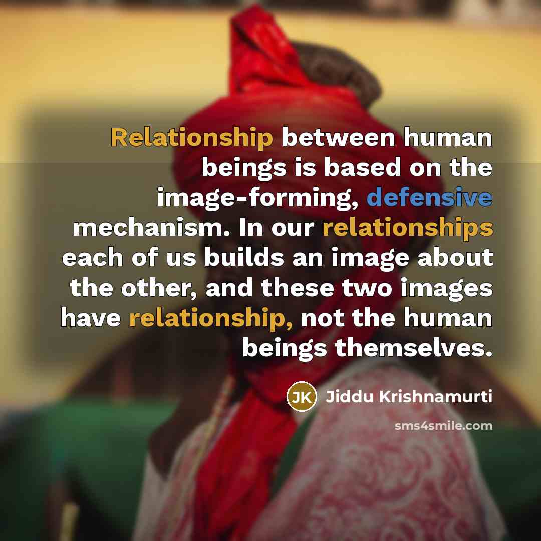 “Relationship between human beings is based on the image-forming, defensive mechanism. In our relationships each of us builds an image about the other, and these two images have relationship, not the human beings themselves.” quote by Jiddu Krishnamurti