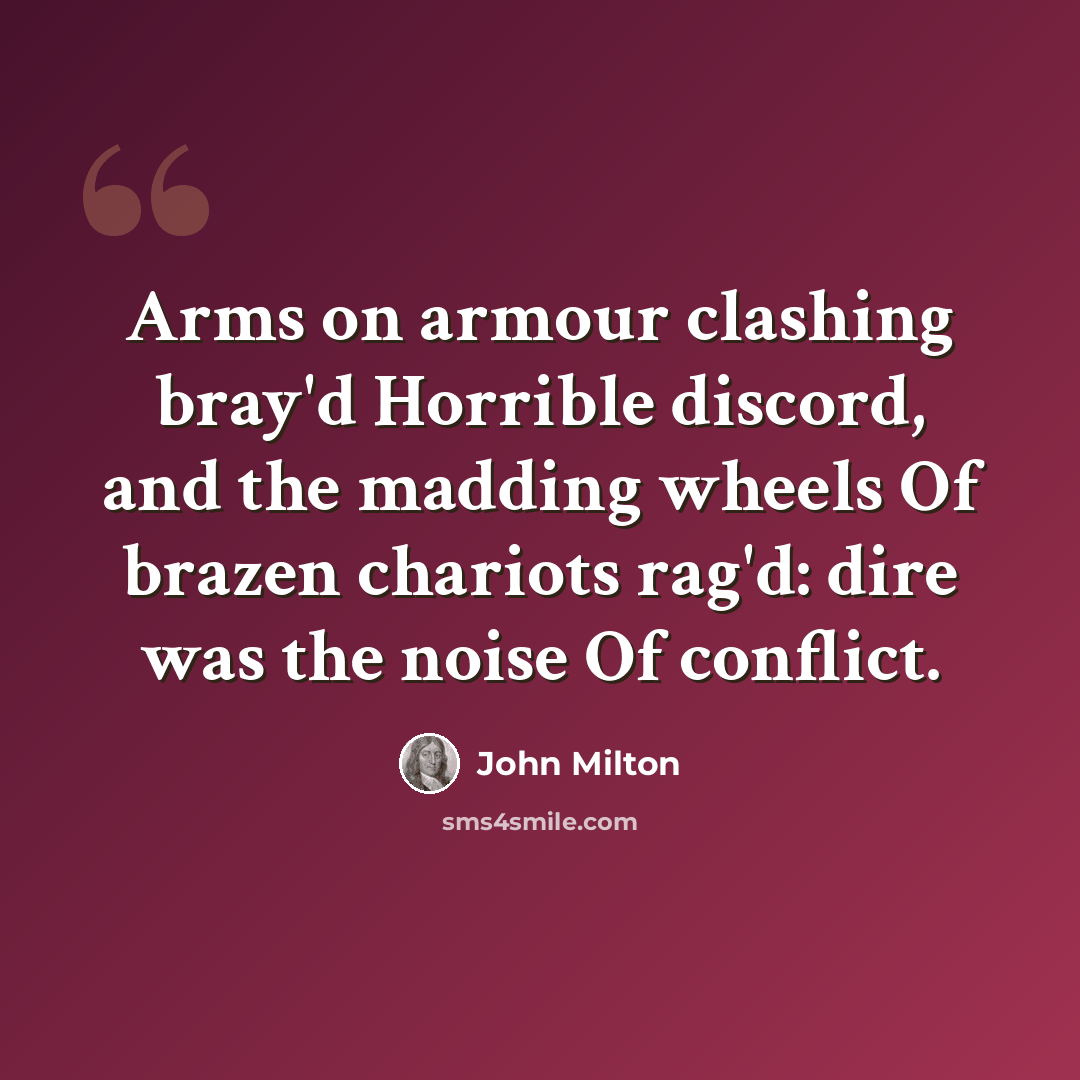 “Arms on armour clashing bray'd Horrible discord, and the madding wheels Of brazen chariots rag'd: dire was the noise Of conflict.” quote by John Milton