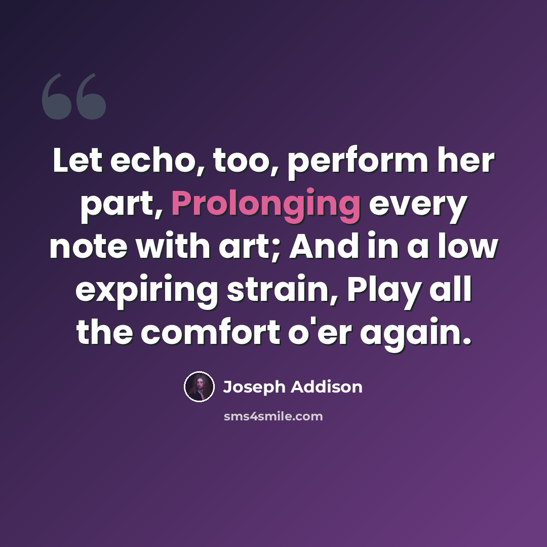 “Let echo, too, perform her part, Prolonging every note with art; And in a low expiring strain, Play all the comfort o'er again.” quote by Joseph Addison