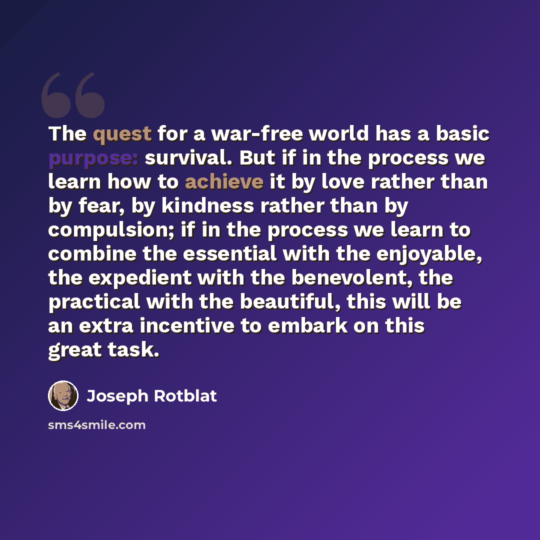 “The quest for a war-free world has a basic purpose: survival. But if in the process we learn how to achieve it by love rather than by fear, by kindness rather than by compulsion; if in the process we learn to combine the essential with the enjoyable, the expedient with the benevolent, the…” quote by Joseph Rotblat