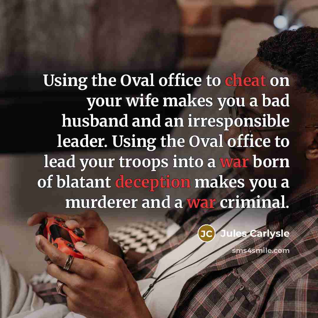 “Using the Oval office to cheat on your wife makes you a bad husband and an irresponsible leader. Using the Oval office to lead your troops into a war born of blatant deception makes you a murderer and a war criminal.” quote by Jules Carlysle