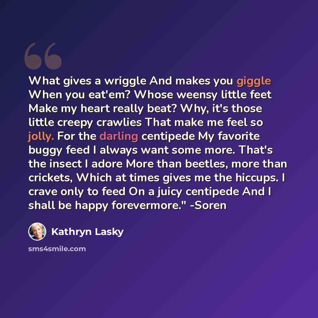 “What gives a wriggle And makes you giggle When you eat'em? Whose weensy little feet Make my heart really beat? Why, it's those little creepy crawlies That make me feel so jolly. For the darling centipede My favorite buggy feed I always want some more. That's the insect I adore More than beetles…” quote by Kathryn Lasky