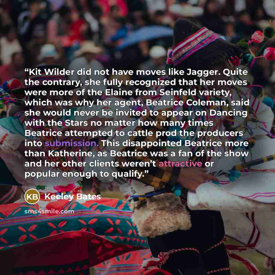 “Kit Wilder did not have moves like Jagger. Quite the contrary, she fully recognized that her moves were more of the Elaine from Seinfeld variety, which was why her agent, Beatrice Coleman, said she would never be invited to appear on Dancing with the Stars no matter how many times Beatrice…” quote by Keeley Bates