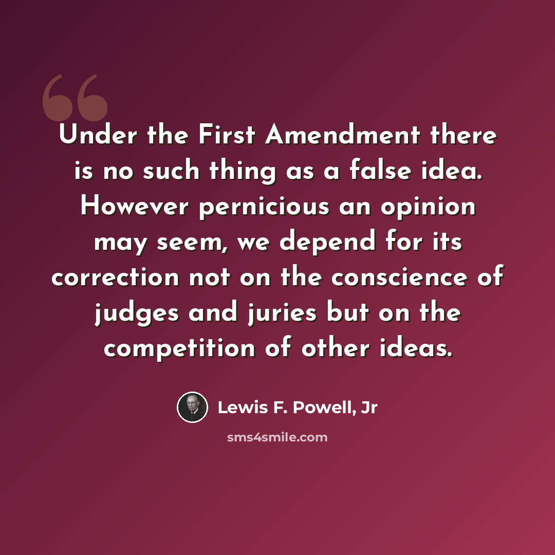 “Under the First Amendment there is no such thing as a false idea. However pernicious an opinion may seem, we depend for its correction not on the conscience of judges and juries but on the competition of other ideas.” quote by Lewis F. Powell, Jr