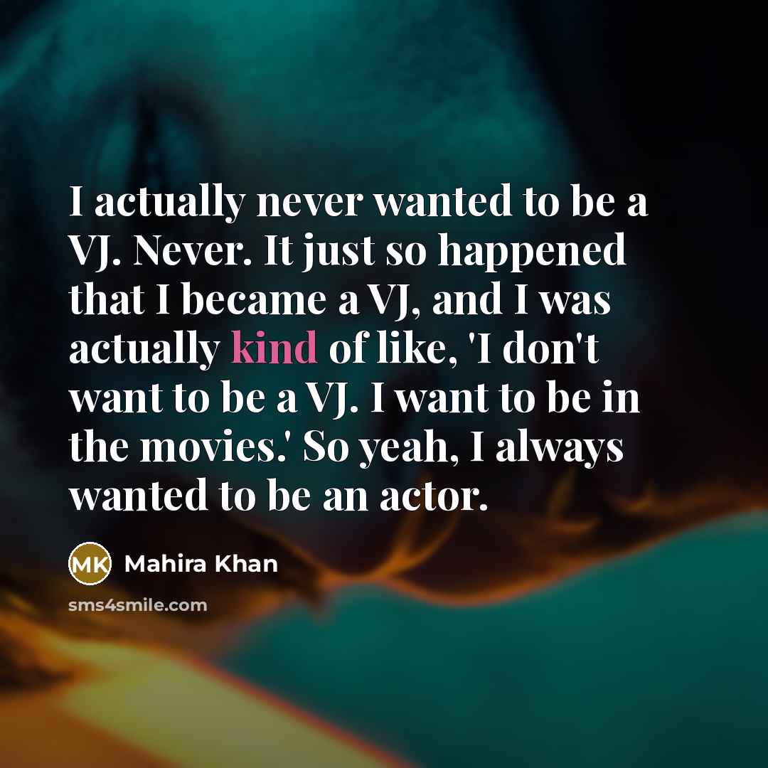 “I actually never wanted to be a VJ. Never. It just so happened that I became a VJ, and I was actually kind of like, 'I don't want to be a VJ. I want to be in the movies.' So yeah, I always wanted to be an actor.” quote by Mahira Khan