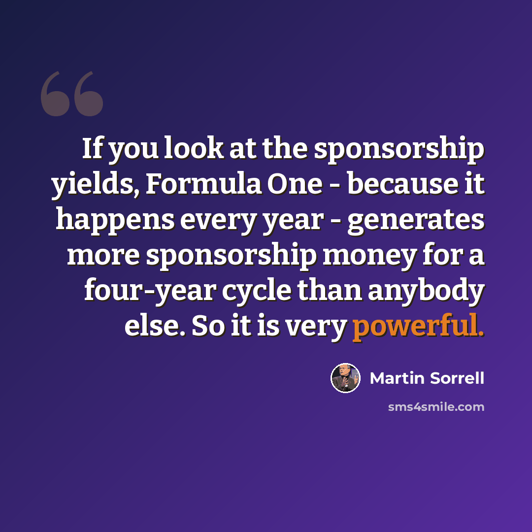“If you look at the sponsorship yields, Formula One - because it happens every year - generates more sponsorship money for a four-year cycle than anybody else. So it is very powerful.” quote by Martin Sorrell